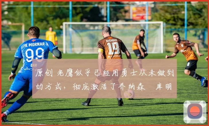 原创 老鹰似乎已经用勇士从未做到的方式,彻底激活了乔纳森・库明加