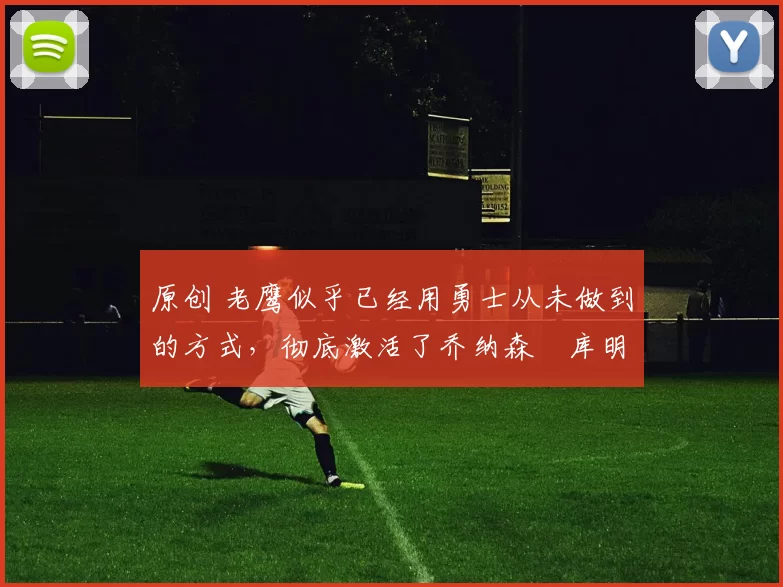 原创 老鹰似乎已经用勇士从未做到的方式，彻底激活了乔纳森・库明加