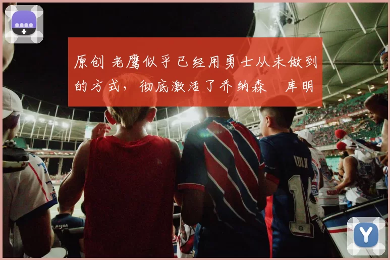 原创 老鹰似乎已经用勇士从未做到的方式，彻底激活了乔纳森・库明加