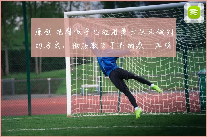 原创 老鹰似乎已经用勇士从未做到的方式,彻底激活了乔纳森・库明加