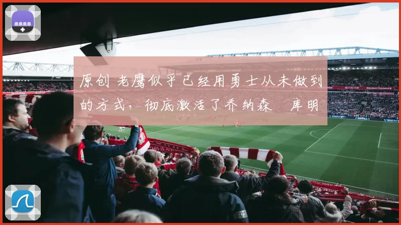 原创 老鹰似乎已经用勇士从未做到的方式，彻底激活了乔纳森・库明加