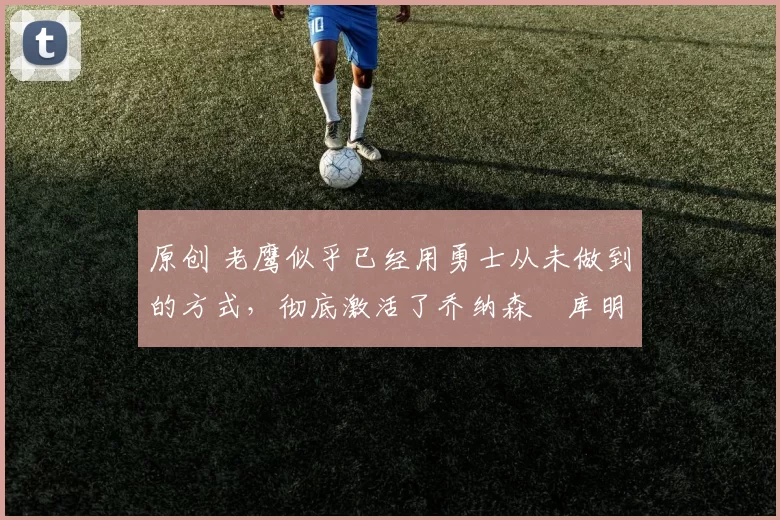 原创 老鹰似乎已经用勇士从未做到的方式，彻底激活了乔纳森・库明加