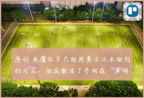 原创 老鹰似乎已经用勇士从未做到的方式，彻底激活了乔纳森・库明加