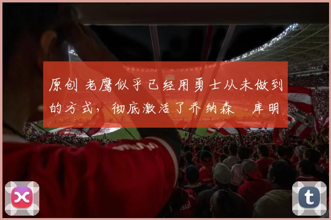 原创 老鹰似乎已经用勇士从未做到的方式，彻底激活了乔纳森・库明加