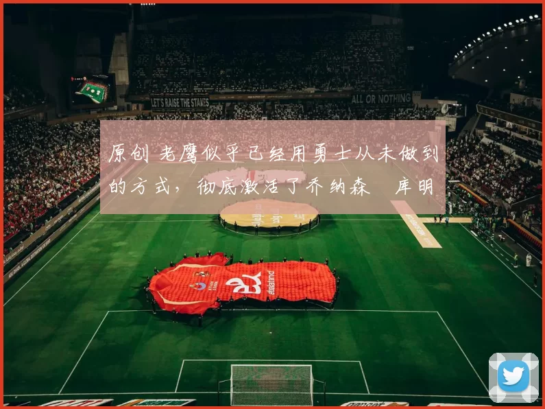 原创 老鹰似乎已经用勇士从未做到的方式，彻底激活了乔纳森・库明加