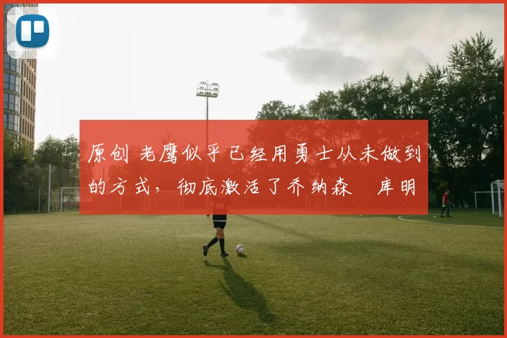 原创 老鹰似乎已经用勇士从未做到的方式，彻底激活了乔纳森・库明加