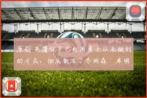 原创 老鹰似乎已经用勇士从未做到的方式，彻底激活了乔纳森・库明加