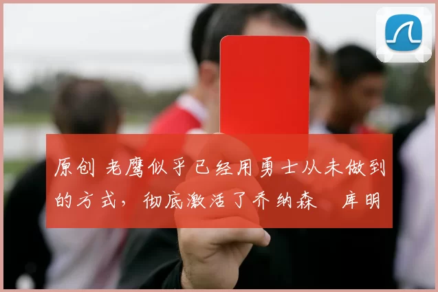 原创 老鹰似乎已经用勇士从未做到的方式，彻底激活了乔纳森・库明加