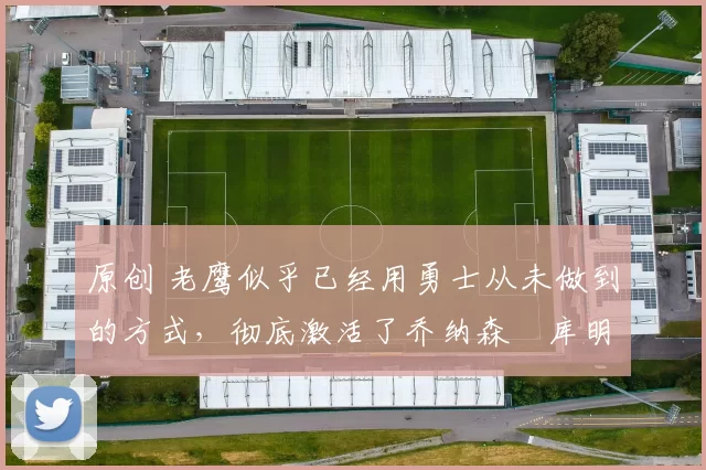 原创 老鹰似乎已经用勇士从未做到的方式，彻底激活了乔纳森・库明加