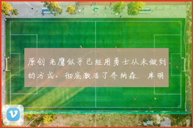 原创 老鹰似乎已经用勇士从未做到的方式,彻底激活了乔纳森・库明加