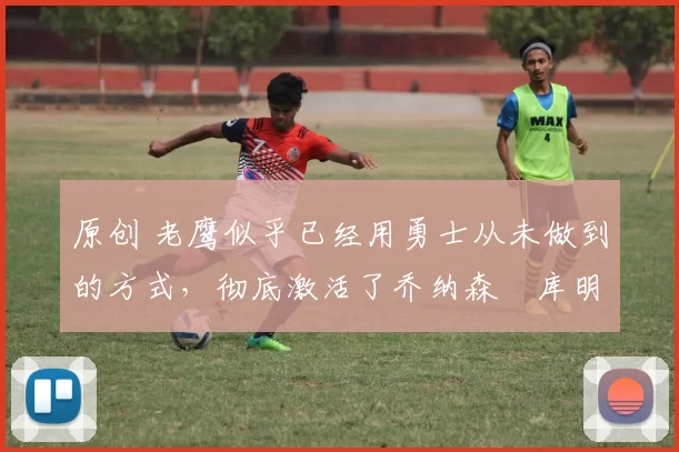 原创 老鹰似乎已经用勇士从未做到的方式,彻底激活了乔纳森・库明加