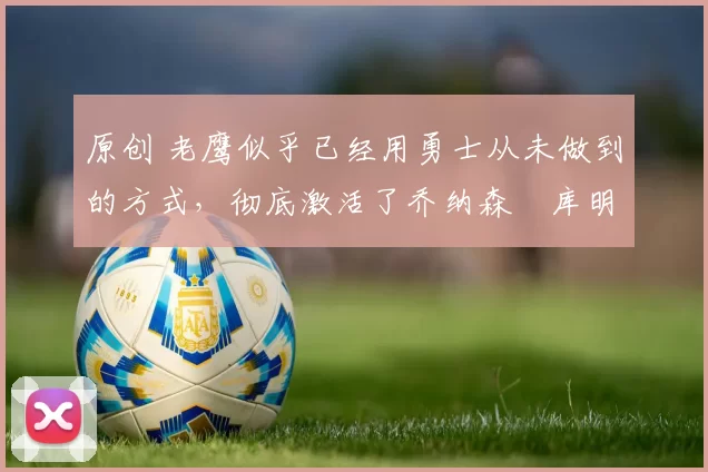 原创 老鹰似乎已经用勇士从未做到的方式,彻底激活了乔纳森・库明加