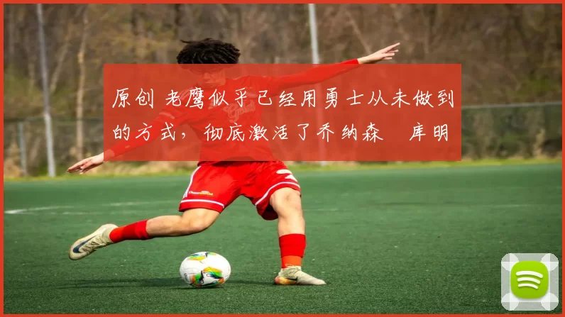 原创 老鹰似乎已经用勇士从未做到的方式，彻底激活了乔纳森・库明加