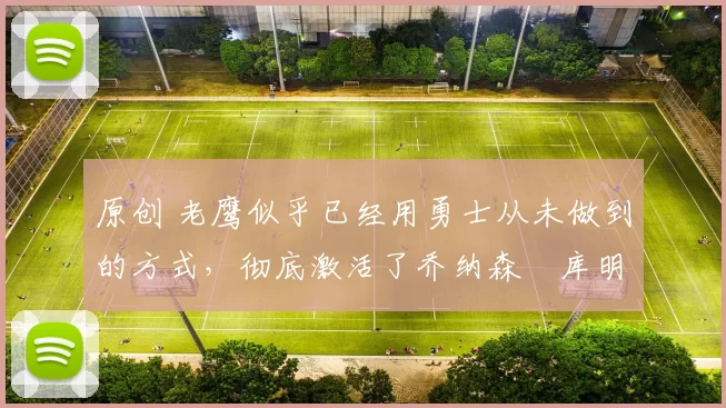 原创 老鹰似乎已经用勇士从未做到的方式,彻底激活了乔纳森・库明加