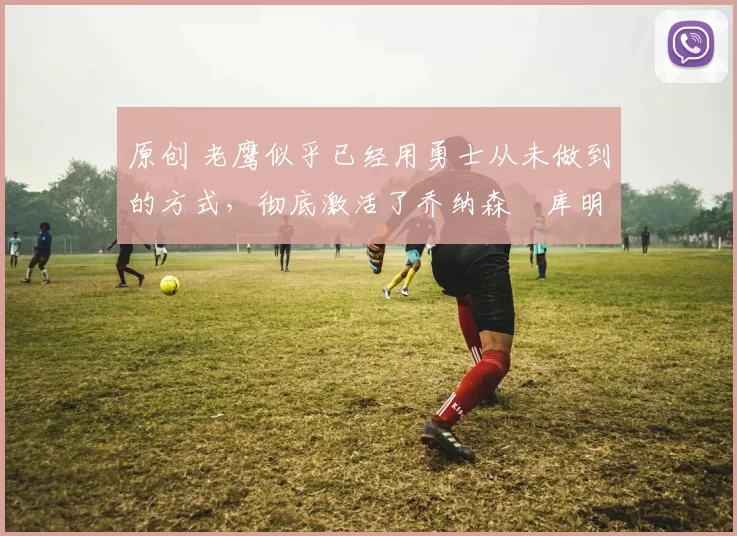 原创 老鹰似乎已经用勇士从未做到的方式，彻底激活了乔纳森・库明加