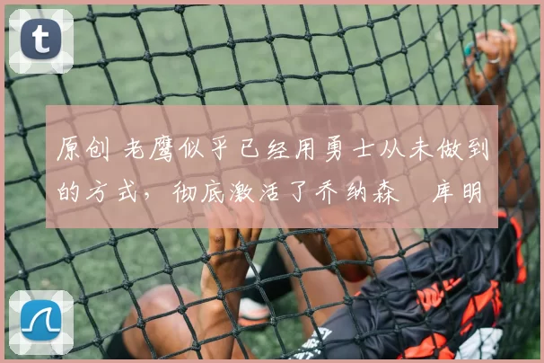 原创 老鹰似乎已经用勇士从未做到的方式，彻底激活了乔纳森・库明加