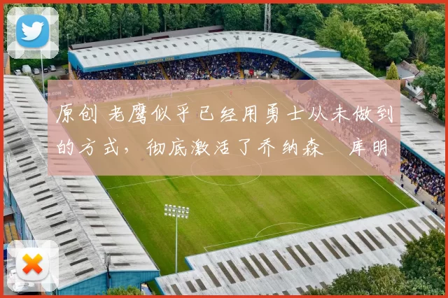 原创 老鹰似乎已经用勇士从未做到的方式，彻底激活了乔纳森・库明加