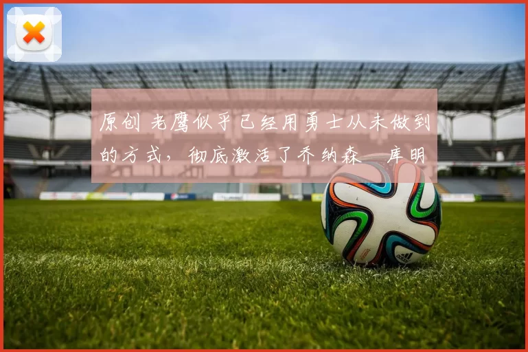 原创 老鹰似乎已经用勇士从未做到的方式，彻底激活了乔纳森・库明加