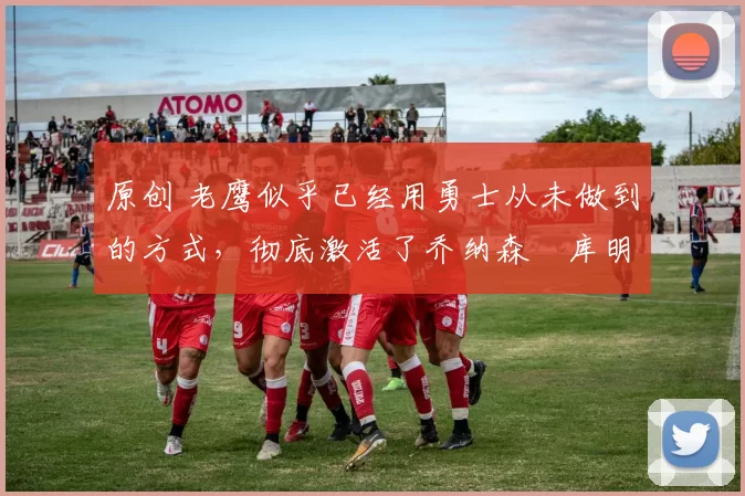 原创 老鹰似乎已经用勇士从未做到的方式，彻底激活了乔纳森・库明加