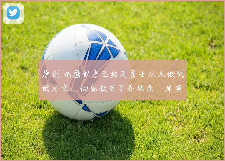 原创 老鹰似乎已经用勇士从未做到的方式，彻底激活了乔纳森・库明加