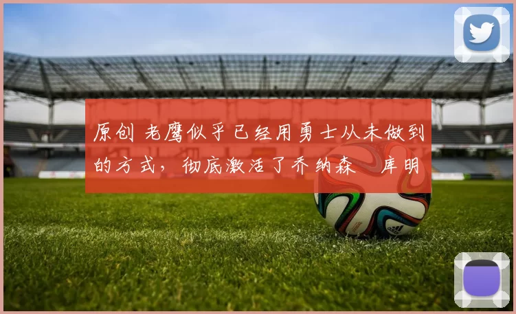 原创 老鹰似乎已经用勇士从未做到的方式,彻底激活了乔纳森・库明加