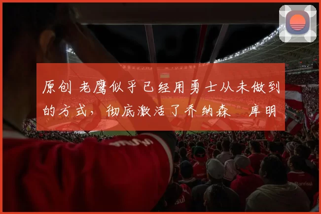 原创 老鹰似乎已经用勇士从未做到的方式,彻底激活了乔纳森・库明加