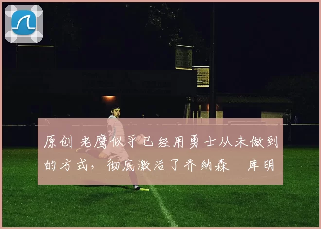 原创 老鹰似乎已经用勇士从未做到的方式，彻底激活了乔纳森・库明加