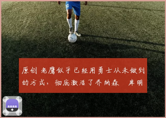 原创 老鹰似乎已经用勇士从未做到的方式,彻底激活了乔纳森・库明加