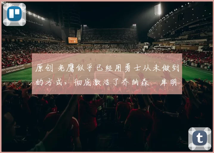 原创 老鹰似乎已经用勇士从未做到的方式，彻底激活了乔纳森・库明加