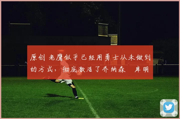 原创 老鹰似乎已经用勇士从未做到的方式，彻底激活了乔纳森・库明加