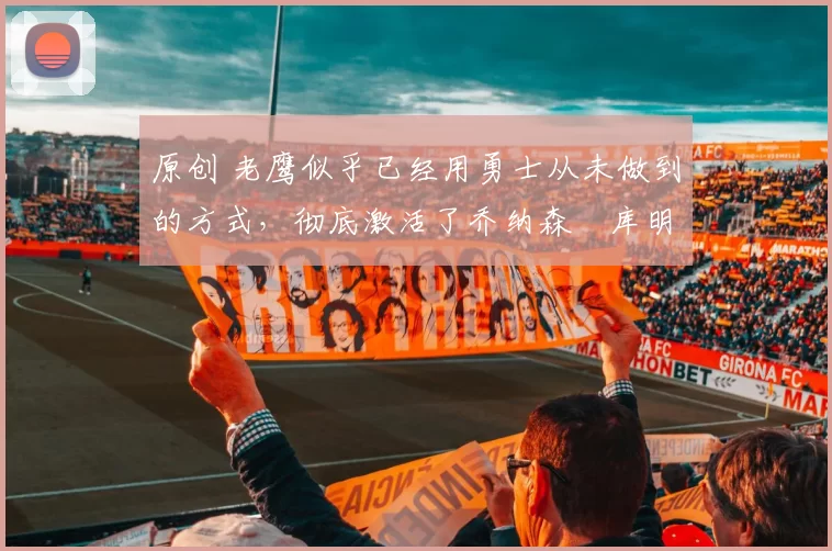 原创 老鹰似乎已经用勇士从未做到的方式，彻底激活了乔纳森・库明加