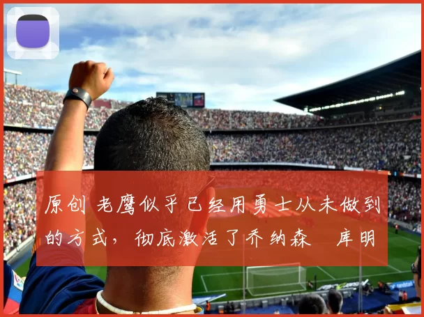 原创 老鹰似乎已经用勇士从未做到的方式，彻底激活了乔纳森・库明加