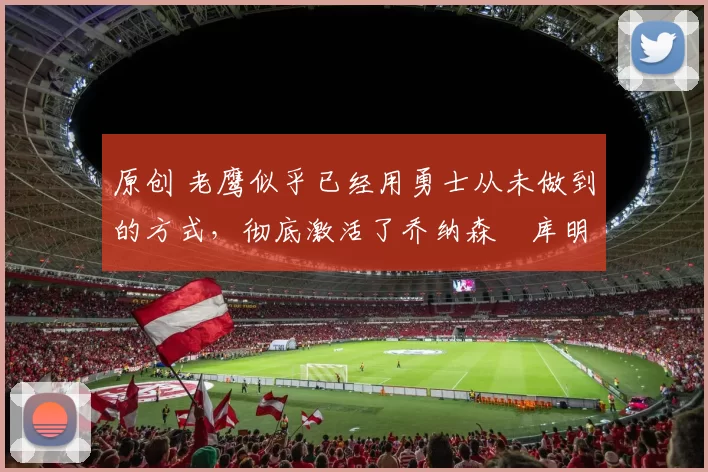 原创 老鹰似乎已经用勇士从未做到的方式，彻底激活了乔纳森・库明加