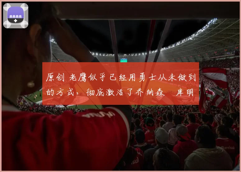 原创 老鹰似乎已经用勇士从未做到的方式，彻底激活了乔纳森・库明加