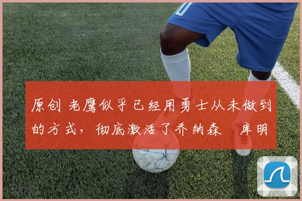 原创 老鹰似乎已经用勇士从未做到的方式,彻底激活了乔纳森・库明加