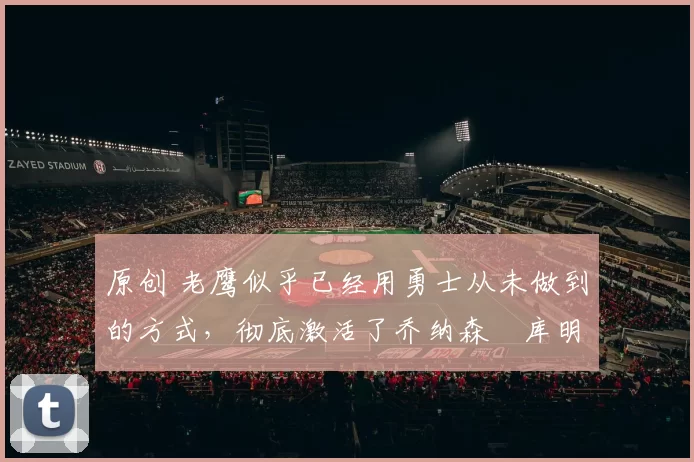 原创 老鹰似乎已经用勇士从未做到的方式，彻底激活了乔纳森・库明加