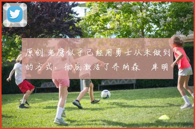 原创 老鹰似乎已经用勇士从未做到的方式,彻底激活了乔纳森・库明加