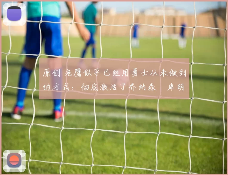 原创 老鹰似乎已经用勇士从未做到的方式，彻底激活了乔纳森・库明加