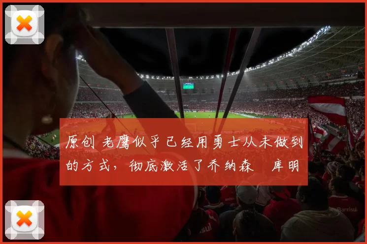 原创 老鹰似乎已经用勇士从未做到的方式，彻底激活了乔纳森・库明加