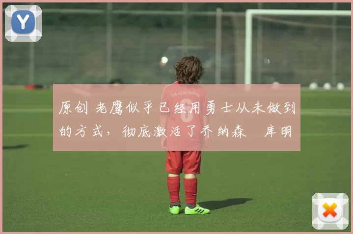 原创 老鹰似乎已经用勇士从未做到的方式,彻底激活了乔纳森・库明加