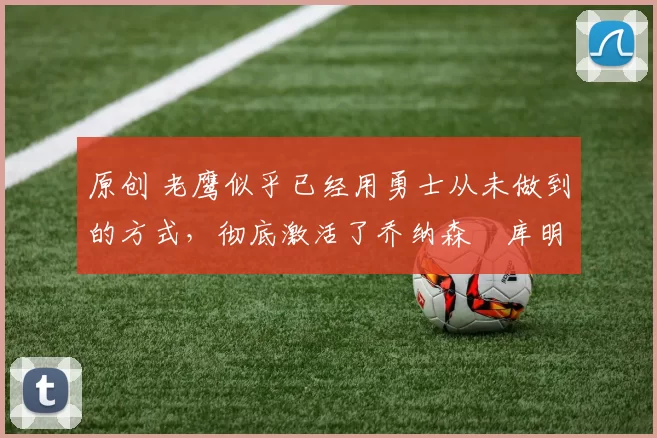 原创 老鹰似乎已经用勇士从未做到的方式,彻底激活了乔纳森・库明加