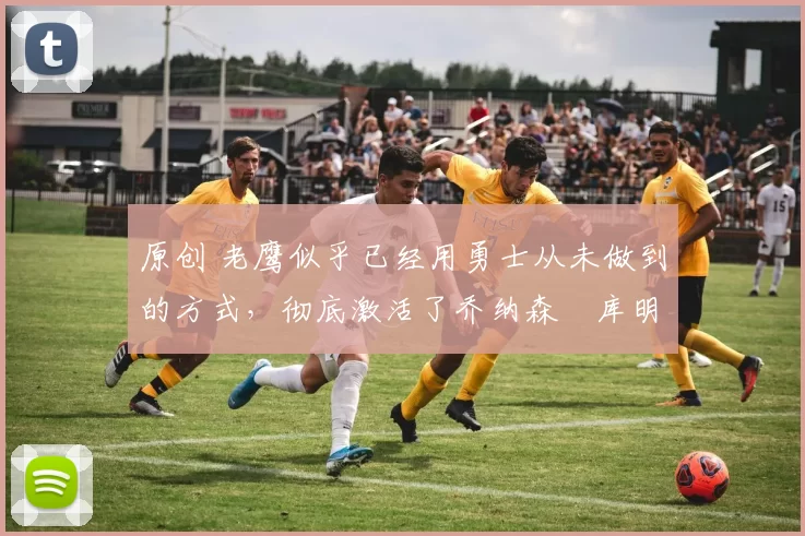 原创 老鹰似乎已经用勇士从未做到的方式，彻底激活了乔纳森・库明加