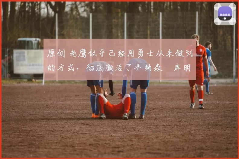 原创 老鹰似乎已经用勇士从未做到的方式,彻底激活了乔纳森・库明加