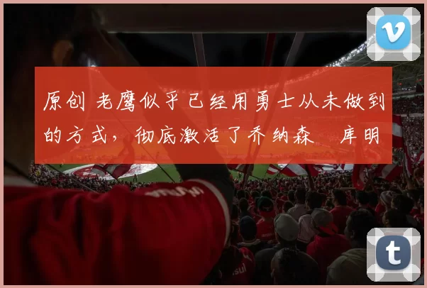 原创 老鹰似乎已经用勇士从未做到的方式，彻底激活了乔纳森・库明加