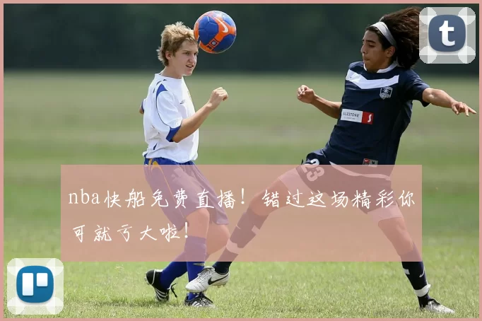 nba快船免费直播！错过这场精彩你可就亏大啦！