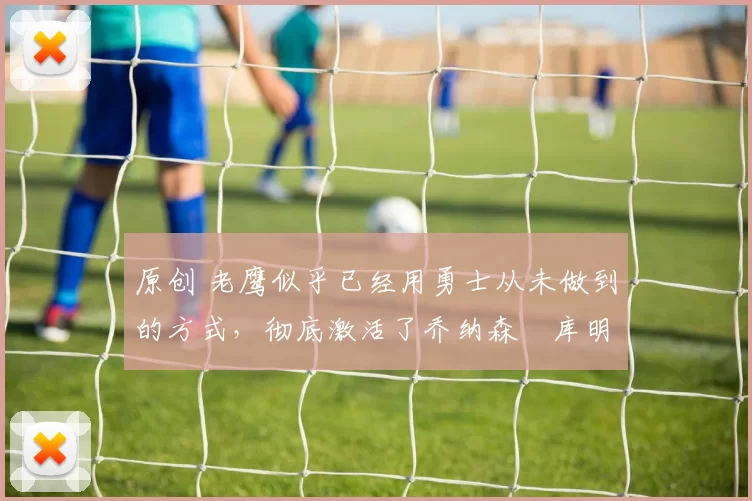 原创 老鹰似乎已经用勇士从未做到的方式，彻底激活了乔纳森・库明加