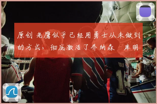 原创 老鹰似乎已经用勇士从未做到的方式,彻底激活了乔纳森・库明加