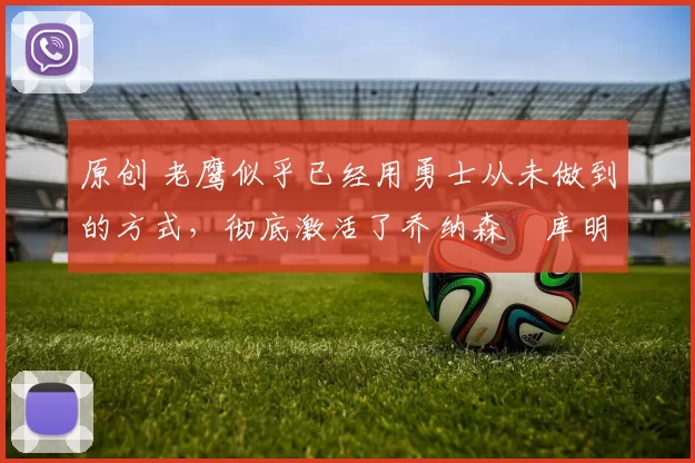 原创 老鹰似乎已经用勇士从未做到的方式，彻底激活了乔纳森・库明加