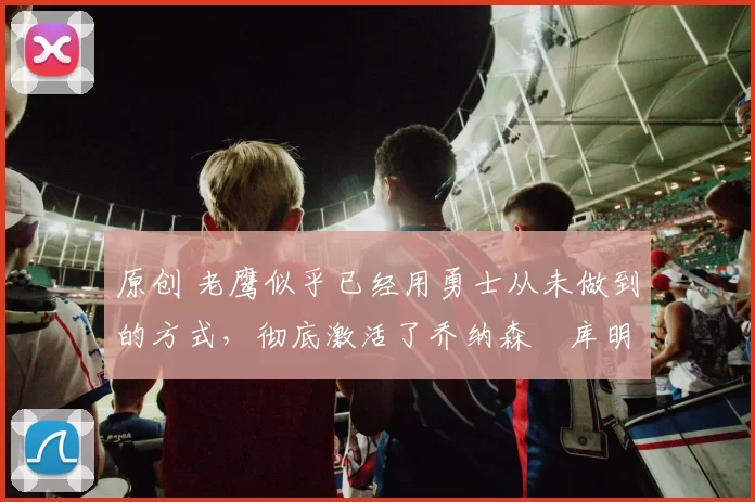 原创 老鹰似乎已经用勇士从未做到的方式,彻底激活了乔纳森・库明加