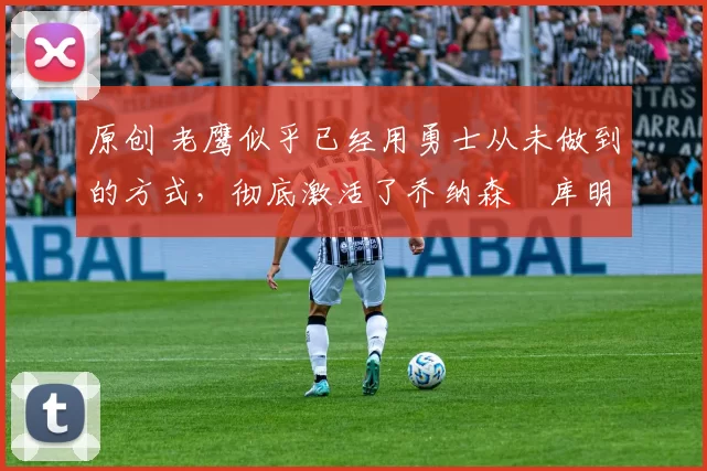 原创 老鹰似乎已经用勇士从未做到的方式,彻底激活了乔纳森・库明加